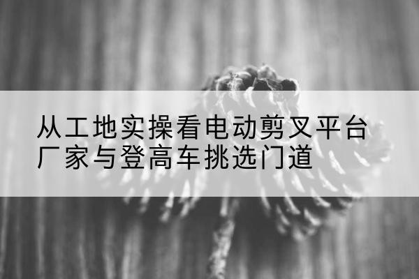 威宁电动剪叉升降平台厂家-从工地实操看电动剪叉平台厂家与登高车挑选门道