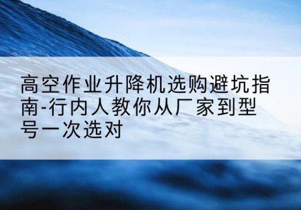 威宁升降平台厂家-高空作业升降机选购避坑指南-行内人教你从厂家到型号一次选对