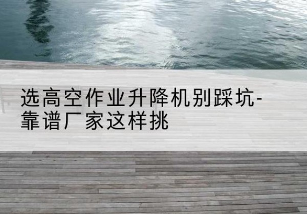 威宁剪叉式升降机厂家-选高空作业升降机别踩坑-靠谱厂家这样挑