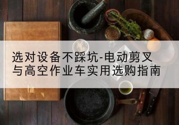 威宁电动剪叉升降平台怎么选-选对设备不踩坑-电动剪叉与高空作业车实用选购指南