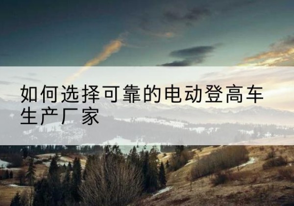 威宁电动登高车厂家-如何选择可靠的电动登高车生产厂家