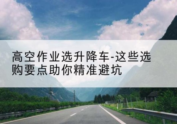 威宁升降车厂家-高空作业选升降车-这些选购要点助你*避坑