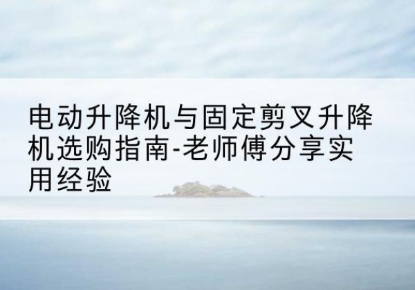 威宁电动升降机怎么选-电动升降机与固定剪叉升降机选购指南-老师傅分享实用经验
