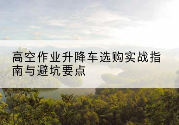 威宁升降车怎么选-高空作业升降车选购实战指南与避坑要点