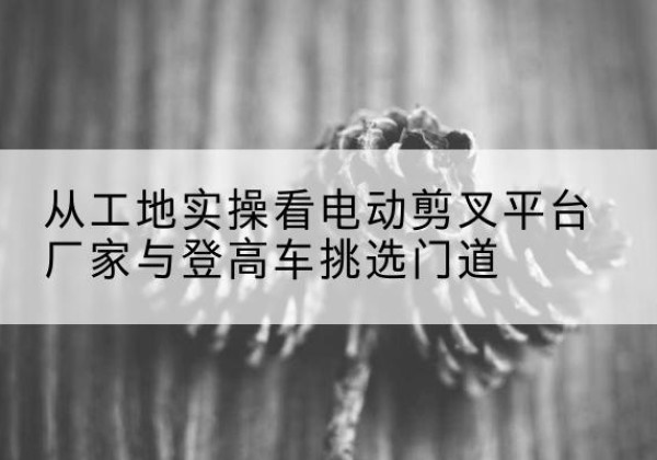 威宁电动剪叉升降平台厂家-从工地实操看电动剪叉平台厂家与登高车挑选门道