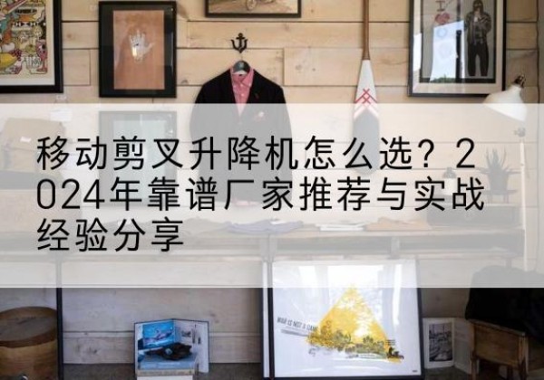 威宁升降平台厂家推荐-移动剪叉升降机怎么选？2024年靠谱厂家推荐与实战经验分享