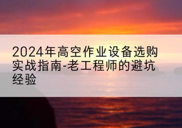威宁高空作业升降机厂家推荐-2024年高空作业设备选购实战指南-老工程师的避坑经验